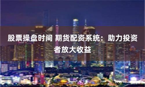 股票操盘时间 期货配资系统：助力投资者放大收益