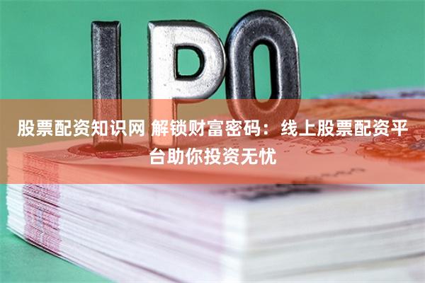 股票配资知识网 解锁财富密码：线上股票配资平台助你投资无忧