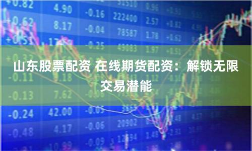 山东股票配资 在线期货配资：解锁无限交易潜能