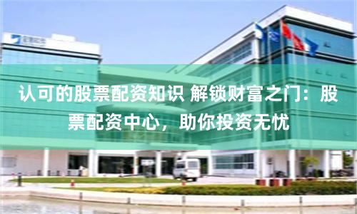 认可的股票配资知识 解锁财富之门：股票配资中心，助你投资无忧