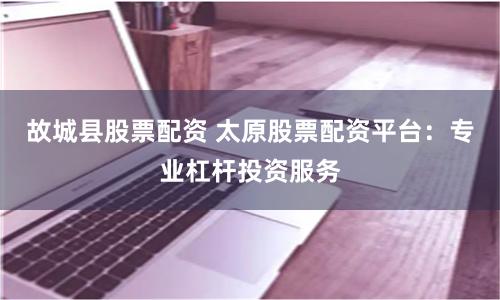 故城县股票配资 太原股票配资平台：专业杠杆投资服务