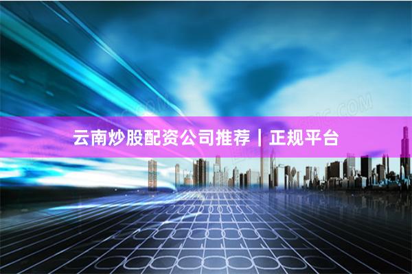 云南炒股配资公司推荐｜正规平台