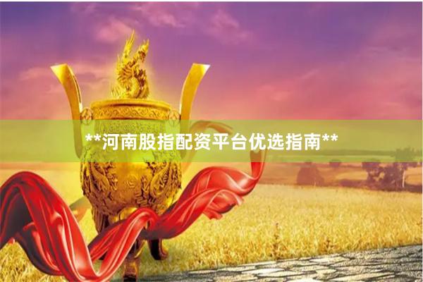 **河南股指配资平台优选指南**